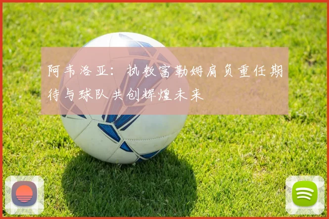 阿韦洛亚：执教富勒姆肩负重任期待与球队共创辉煌未来