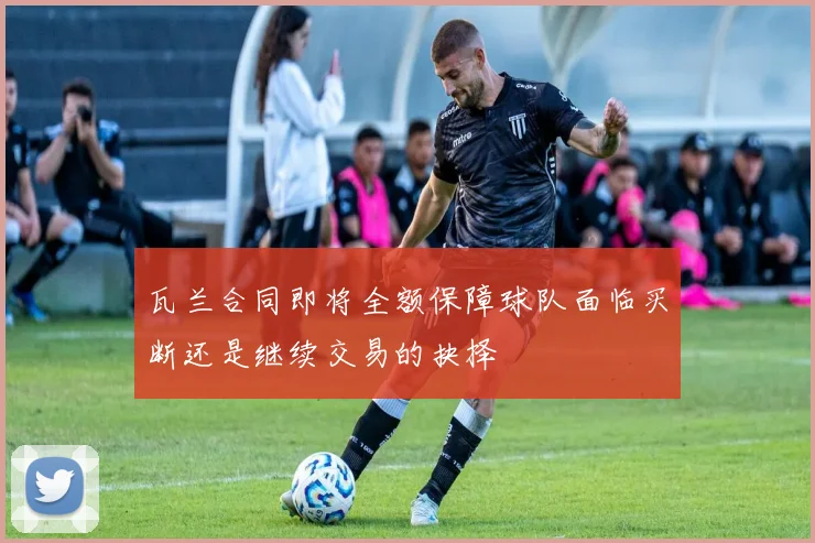 瓦兰合同即将全额保障球队面临买断还是继续交易的抉择