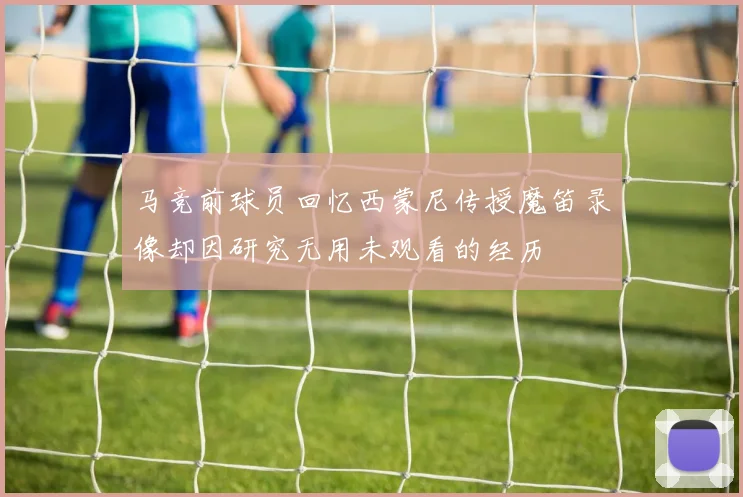 马竞前球员回忆西蒙尼传授魔笛录像却因研究无用未观看的经历