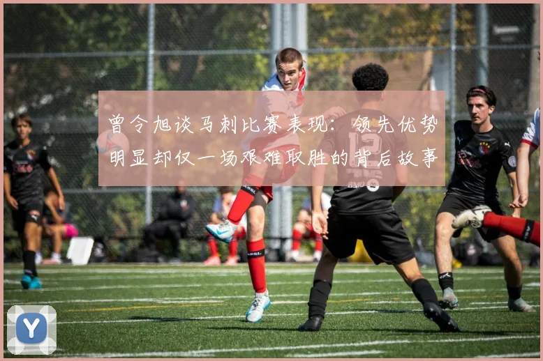 曾令旭谈马刺比赛表现：领先优势明显却仅一场艰难取胜的背后故事