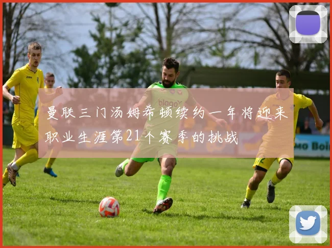 曼联三门汤姆希顿续约一年将迎来职业生涯第21个赛季的挑战