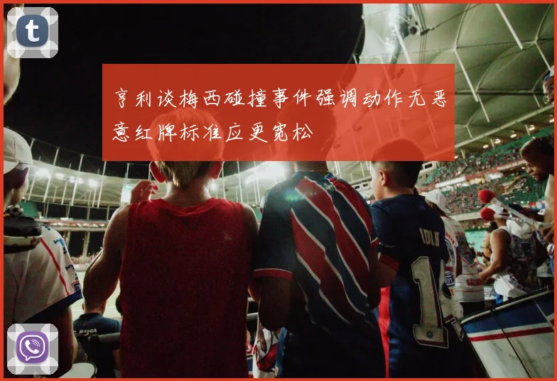 亨利谈梅西碰撞事件强调动作无恶意红牌标准应更宽松