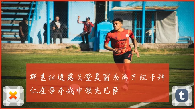斯基拉透露戈登夏窗或离开纽卡拜仁在争夺战中领先巴萨