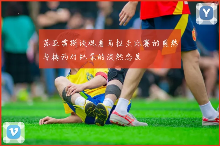 苏亚雷斯谈观看乌拉圭比赛的煎熬与梅西对纪录的淡然态度