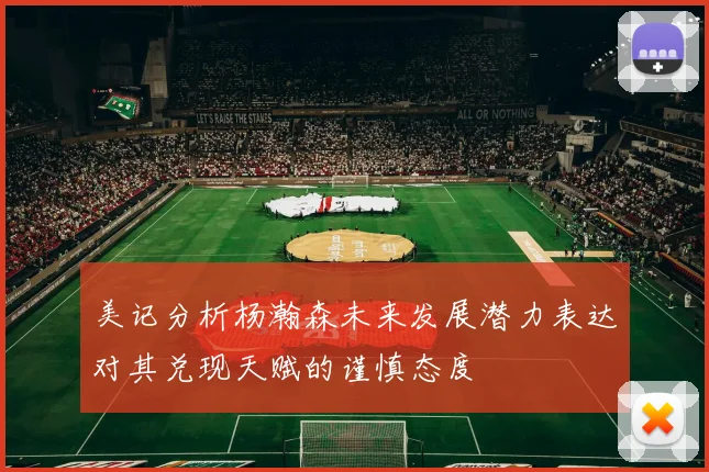 美记分析杨瀚森未来发展潜力表达对其兑现天赋的谨慎态度