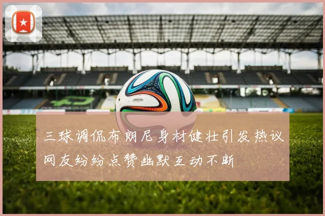 三球调侃布朗尼身材健壮引发热议网友纷纷点赞幽默互动不断