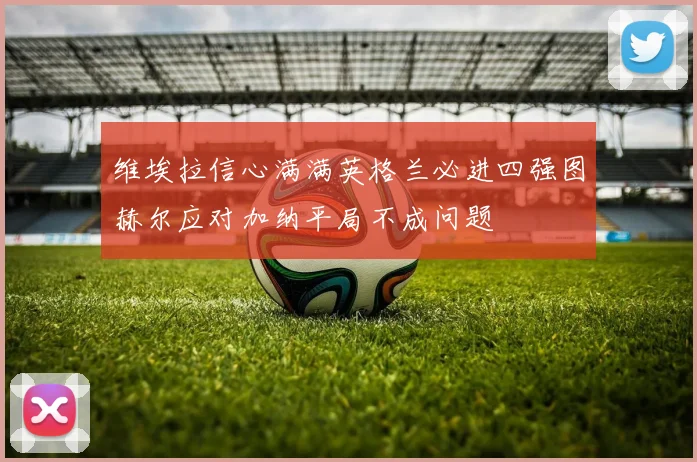 维埃拉信心满满英格兰必进四强图赫尔应对加纳平局不成问题