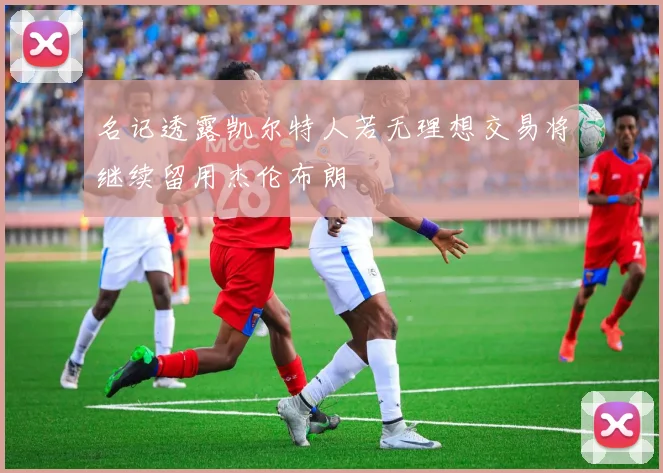 名记透露凯尔特人若无理想交易将继续留用杰伦布朗