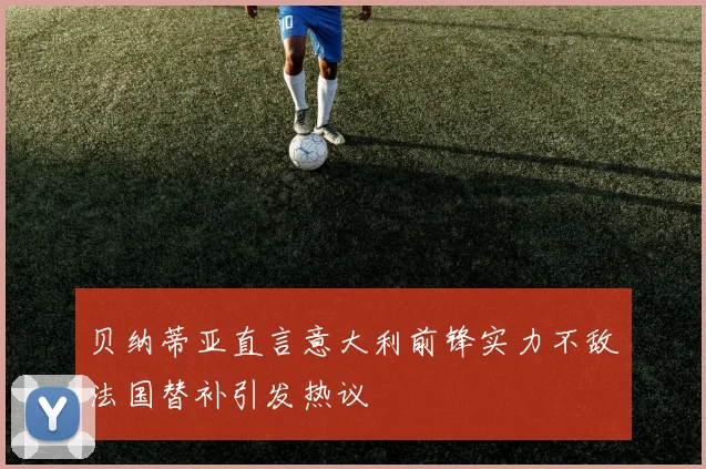 贝纳蒂亚直言意大利前锋实力不敌法国替补引发热议