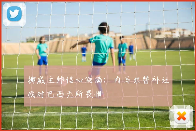 挪威主帅信心满满：内马尔替补让我对巴西无所畏惧