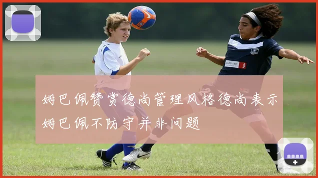 姆巴佩赞赏德尚管理风格德尚表示姆巴佩不防守并非问题