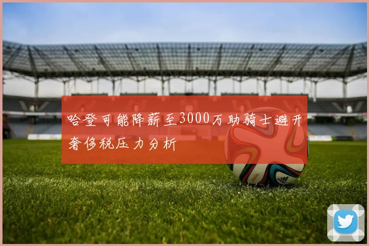 哈登可能降薪至3000万助骑士避开奢侈税压力分析