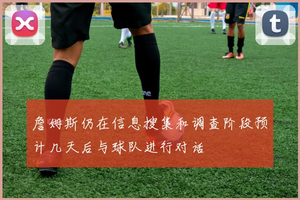 詹姆斯仍在信息搜集和调查阶段预计几天后与球队进行对话