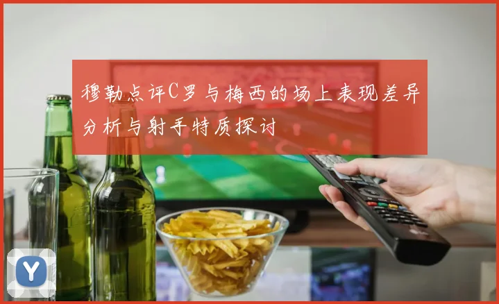 穆勒点评C罗与梅西的场上表现差异分析与射手特质探讨