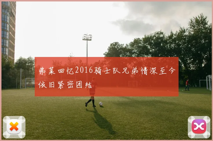 弗莱回忆2016骑士队兄弟情深至今依旧紧密团结