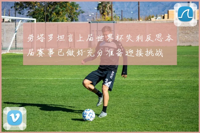 劳塔罗坦言上届世界杯失利反思本届赛事已做好充分准备迎接挑战