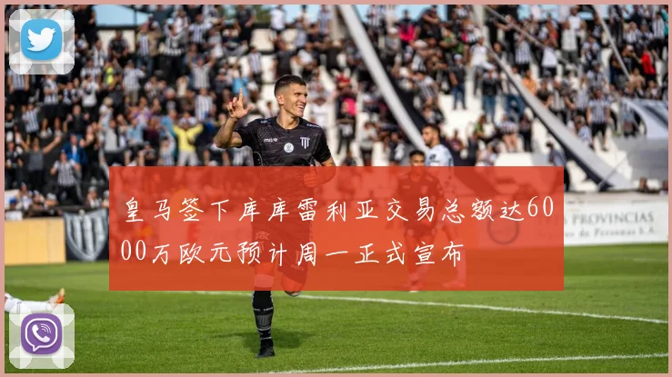皇马签下库库雷利亚交易总额达6000万欧元预计周一正式宣布