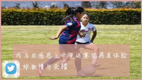 内马尔感恩上帝重返赛场再度体验足球激情与荣耀
