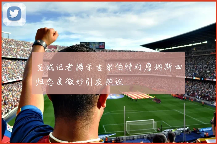 克城记者揭示吉尔伯特对詹姆斯回归态度微妙引发热议